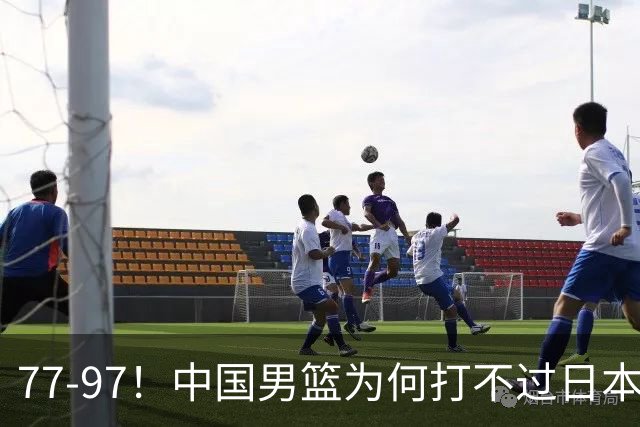 77-97！中国男篮为何打不过日本队？崔永熙毫不避讳说出原因，说得很实在